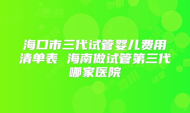 海口市三代试管婴儿费用清单表 海南做试管第三代哪家医院