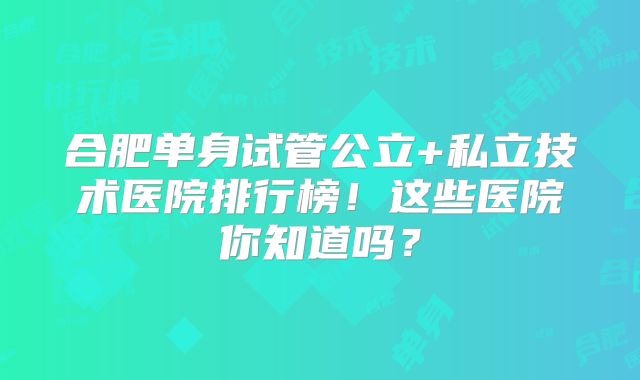 合肥单身试管公立+私立技术医院排行榜！这些医院你知道吗？