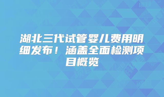 湖北三代试管婴儿费用明细发布！涵盖全面检测项目概览