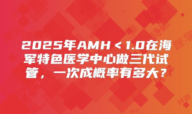 2025年AMH＜1.0在海军特色医学中心做三代试管，一次成概率有多大？