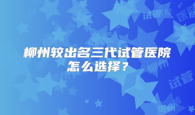 柳州较出名三代试管医院怎么选择?