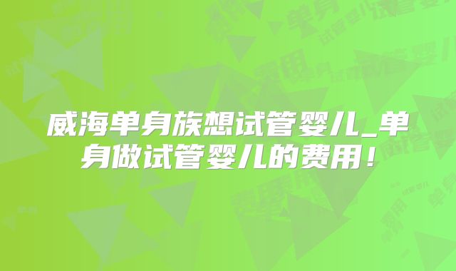 威海单身族想试管婴儿_单身做试管婴儿的费用!