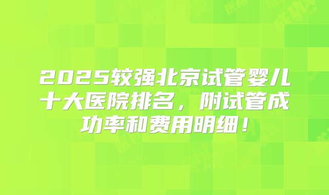 2025较强北京试管婴儿十大医院排名，附试管成功率和费用明细！
