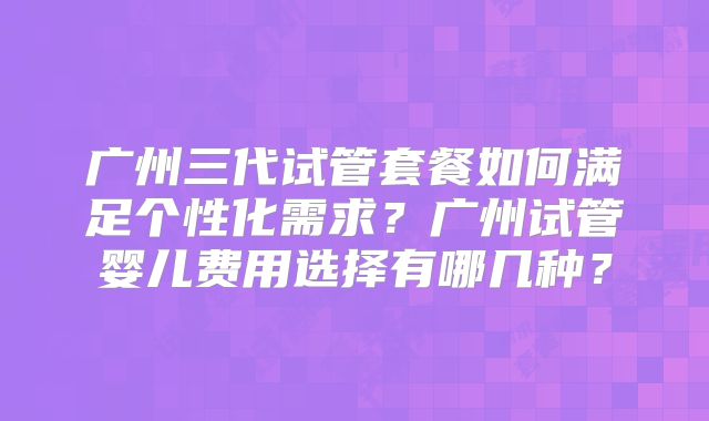 广州三代试管套餐如何满足个性化需求？广州试管婴儿费用选择有哪几种？