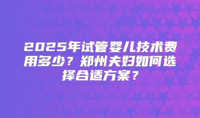 2025年试管婴儿技术费用多少？郑州夫妇如何选择合适方案？