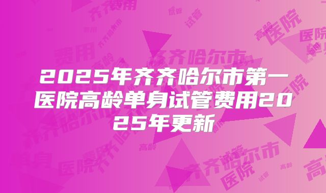 2025年齐齐哈尔市第一医院高龄单身试管费用2025年更新