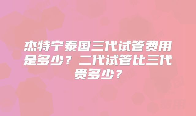 杰特宁泰国三代试管费用是多少？二代试管比三代贵多少？