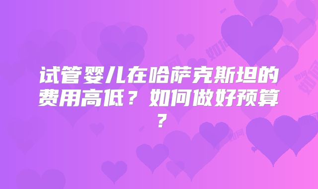 试管婴儿在哈萨克斯坦的费用高低？如何做好预算？