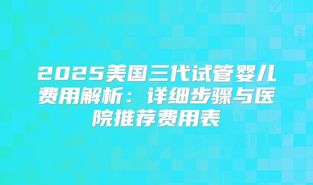 2025美国三代试管婴儿费用解析：详细步骤与医院推荐费用表