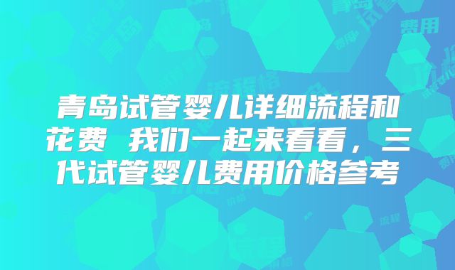 青岛试管婴儿详细流程和花费 我们一起来看看，三代试管婴儿费用价格参考