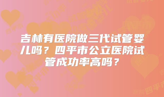 吉林有医院做三代试管婴儿吗?四平市公立医院试管成功率高吗?