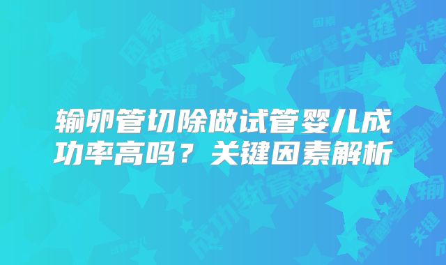 输卵管切除做试管婴儿成功率高吗?关键因素解析
