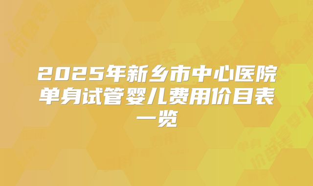 2025年新乡市中心医院单身试管婴儿费用价目表一览