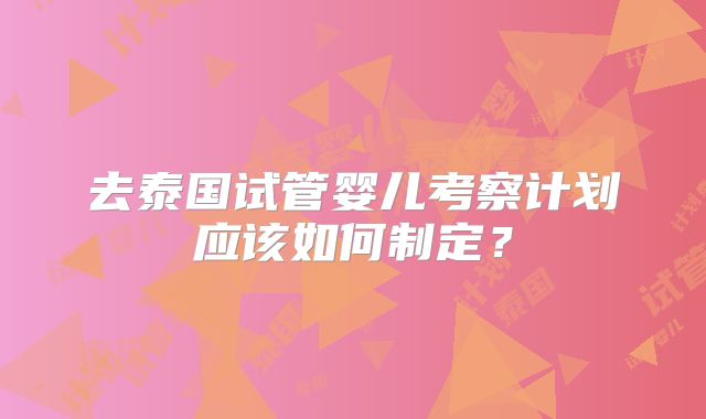 去泰国试管婴儿考察计划应该如何制定？