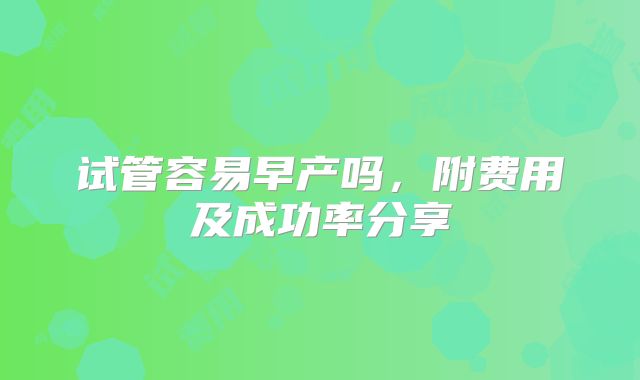 试管容易早产吗，附费用及成功率分享
