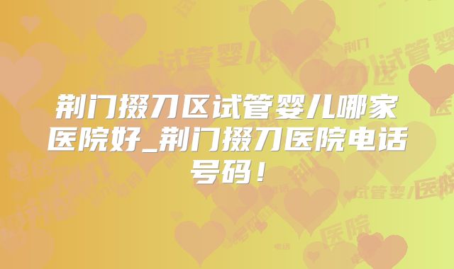 荆门掇刀区试管婴儿哪家医院好_荆门掇刀医院电话号码!