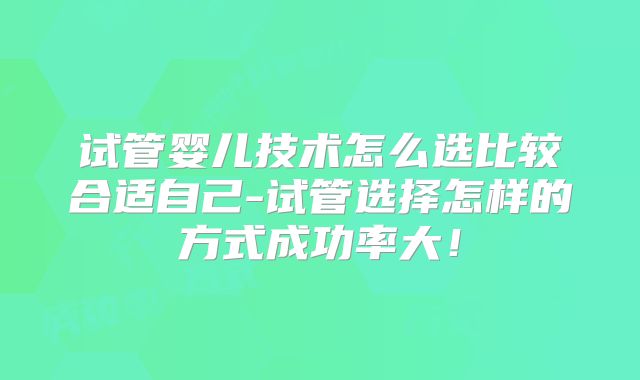 试管婴儿技术怎么选比较合适自己-试管选择怎样的方式成功率大！