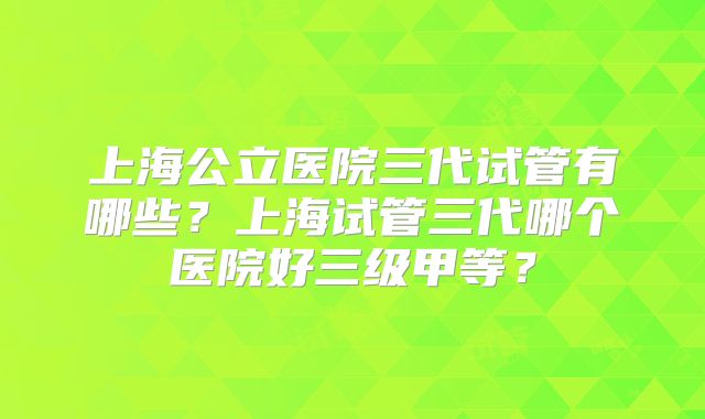 上海公立医院三代试管有哪些？上海试管三代哪个医院好三级甲等？