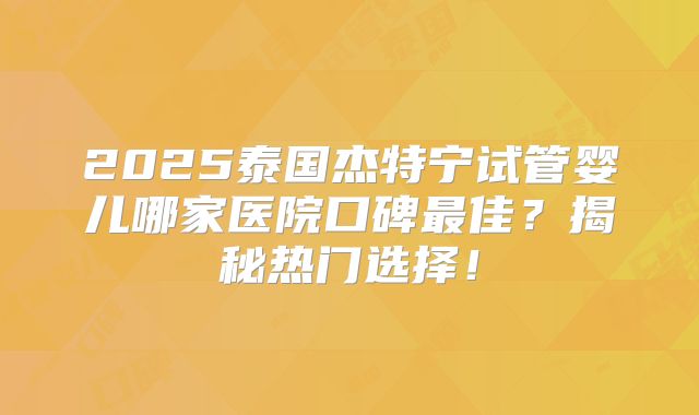 2025泰国杰特宁试管婴儿哪家医院口碑最佳？揭秘热门选择！