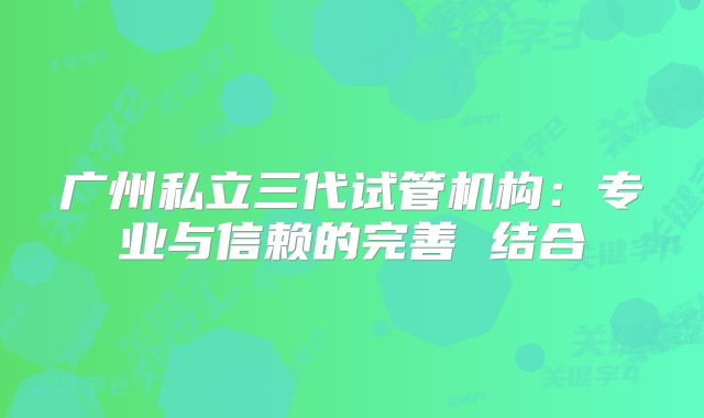 广州私立三代试管机构:专业与信赖的完善 结合