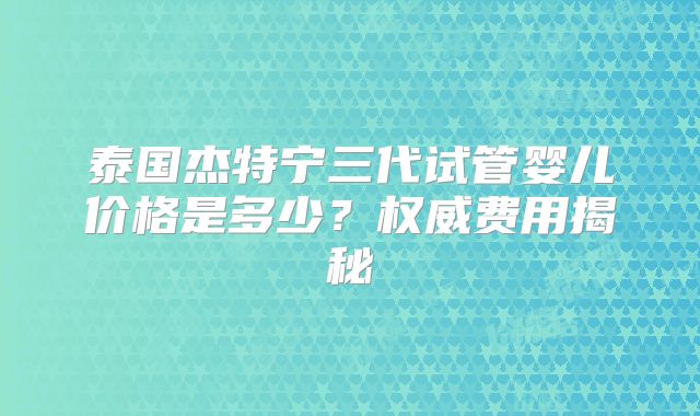 泰国杰特宁三代试管婴儿价格是多少？权威费用揭秘