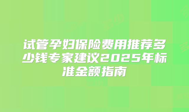 试管孕妇保险费用推荐多少钱专家建议2025年标准金额指南