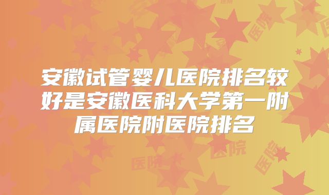 安徽试管婴儿医院排名较好是安徽医科大学第一附属医院附医院排名