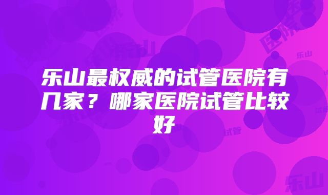 乐山最权威的试管医院有几家？哪家医院试管比较好