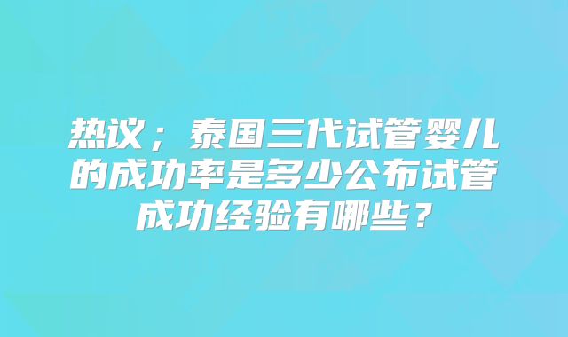 热议；泰国三代试管婴儿的成功率是多少公布试管成功经验有哪些？