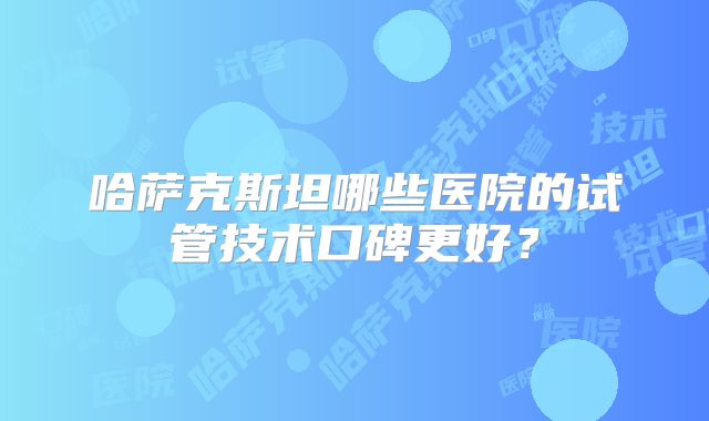 哈萨克斯坦哪些医院的试管技术口碑更好？
