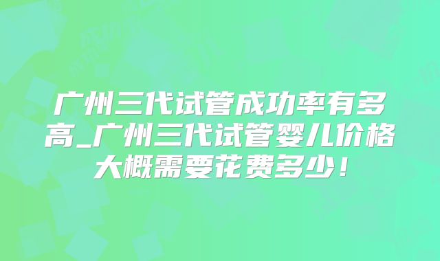 广州三代试管成功率有多高_广州三代试管婴儿价格大概需要花费多少！
