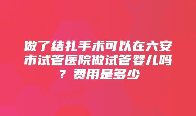 做了结扎手术可以在六安市试管医院做试管婴儿吗？费用是多少