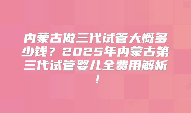 内蒙古做三代试管大概多少钱？2025年内蒙古第三代试管婴儿全费用解析！
