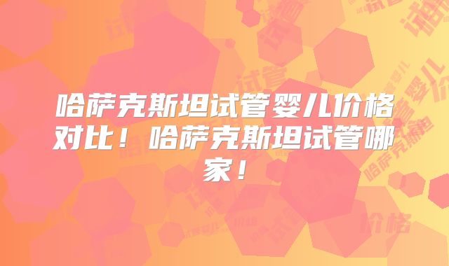 哈萨克斯坦试管婴儿价格对比！哈萨克斯坦试管哪家！