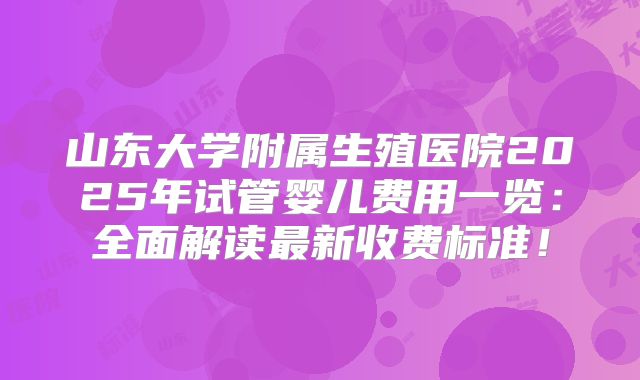 山东大学附属生殖医院2025年试管婴儿费用一览：全面解读最新收费标准！