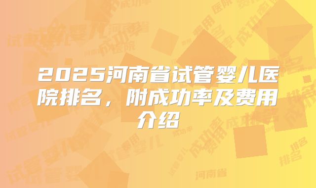 2025河南省试管婴儿医院排名,附成功率及费用介绍