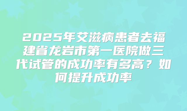 2025年艾滋病患者去福建省龙岩市第一医院做三代试管的成功率有多高？如何提升成功率
