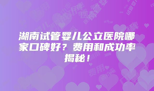 湖南试管婴儿公立医院哪家口碑好？费用和成功率揭秘！