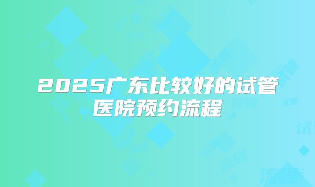 2025广东比较好的试管医院预约流程