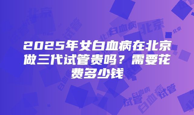 2025年女白血病在北京做三代试管贵吗？需要花费多少钱