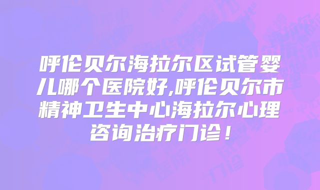 呼伦贝尔海拉尔区试管婴儿哪个医院好,呼伦贝尔市精神卫生中心海拉尔心理咨询治疗门诊！