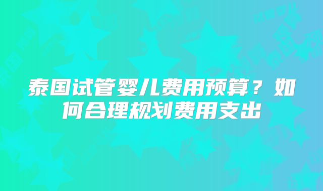 泰国试管婴儿费用预算？如何合理规划费用支出
