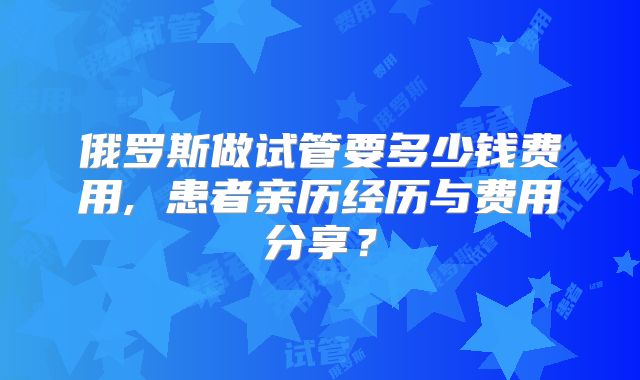 俄罗斯做试管要多少钱费用, 患者亲历经历与费用分享？