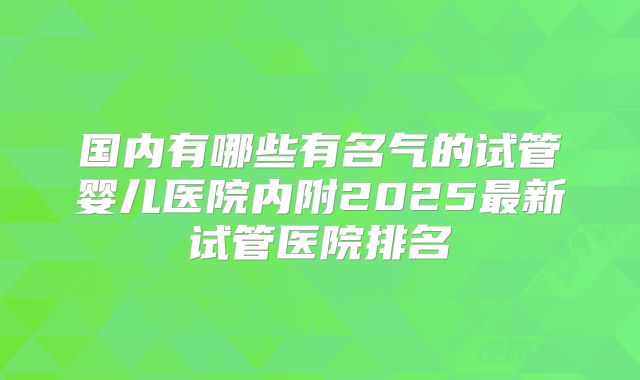 国内有哪些有名气的试管婴儿医院内附2025最新试管医院排名