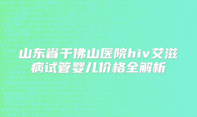 山东省千佛山医院hiv艾滋病试管婴儿价格全解析