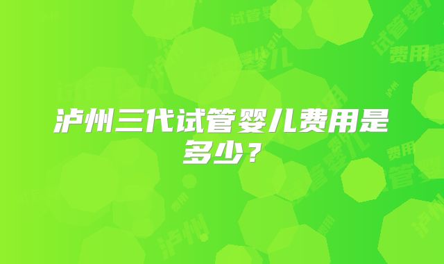 泸州三代试管婴儿费用是多少?