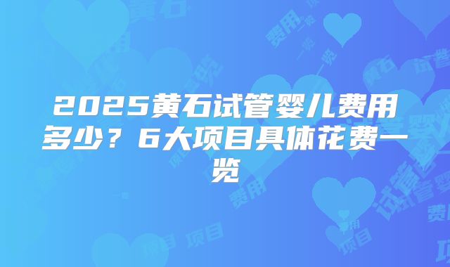2025黄石试管婴儿费用多少?6大项目具体花费一览