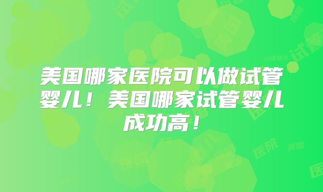 美国哪家医院可以做试管婴儿！美国哪家试管婴儿成功高！