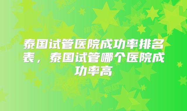 泰国试管医院成功率排名表，泰国试管哪个医院成功率高