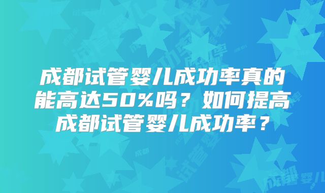 成都试管婴儿成功率真的能高达50%吗？如何提高成都试管婴儿成功率？